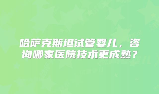 哈萨克斯坦试管婴儿，咨询哪家医院技术更成熟？