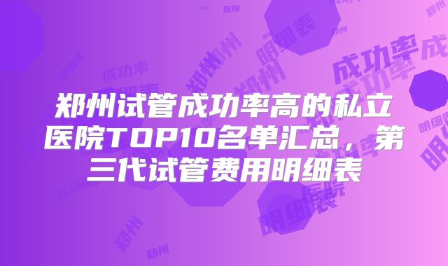 郑州试管成功率高的私立医院TOP10名单汇总，第三代试管费用明细表