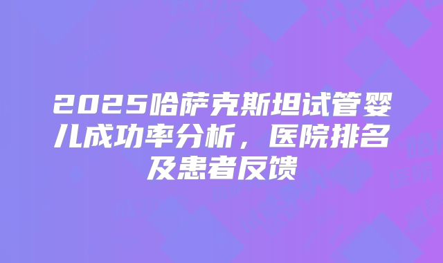 2025哈萨克斯坦试管婴儿成功率分析,医院排名及患者反馈
