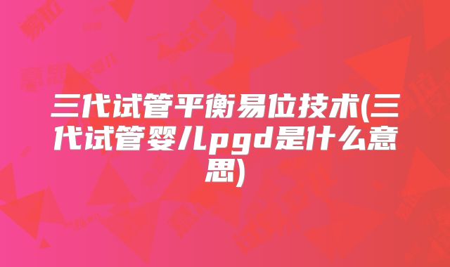 三代试管平衡易位技术(三代试管婴儿pgd是什么意思)