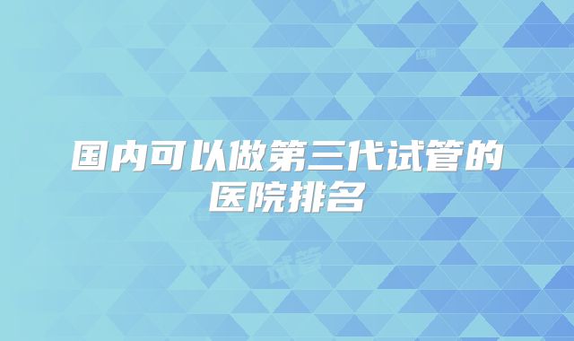 国内可以做第三代试管的医院排名