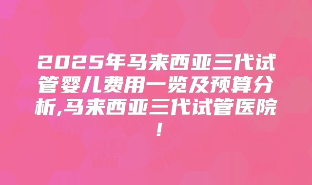 2025年马来西亚三代试管婴儿费用一览及预算分析,马来西亚三代试管医院！