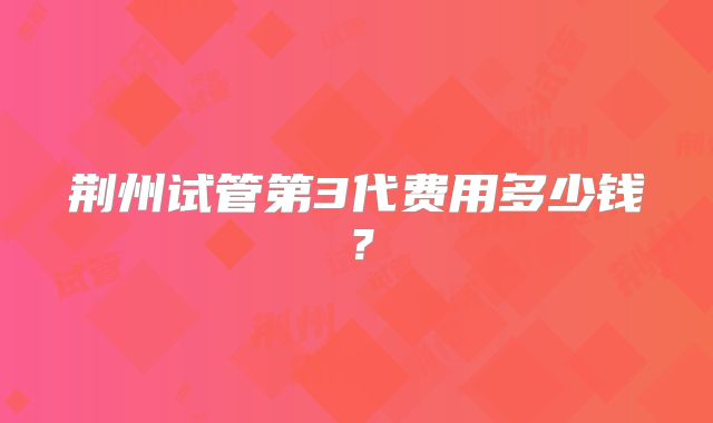 荆州试管第3代费用多少钱?