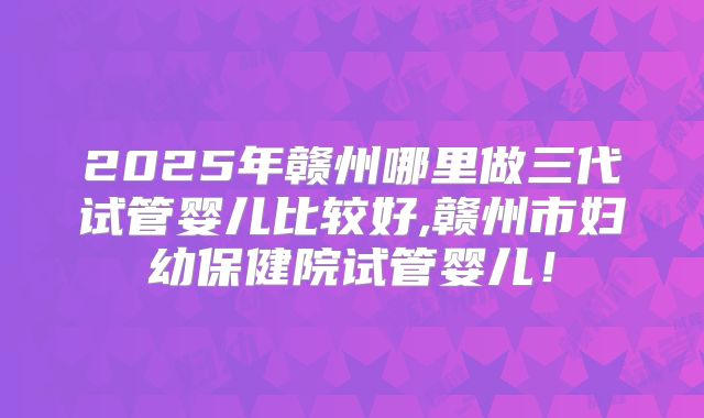 2025年赣州哪里做三代试管婴儿比较好,赣州市妇幼保健院试管婴儿!