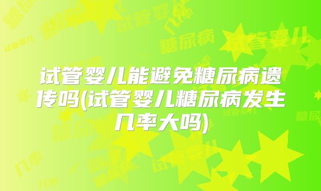 试管婴儿能避免糖尿病遗传吗(试管婴儿糖尿病发生几率大吗)