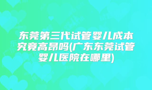 东莞第三代试管婴儿成本究竟高昂吗(广东东莞试管婴儿医院在哪里)