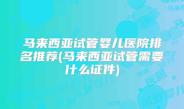 马来西亚试管婴儿医院排名推荐(马来西亚试管需要什么证件)