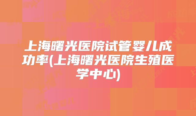 上海曙光医院试管婴儿成功率(上海曙光医院生殖医学中心)