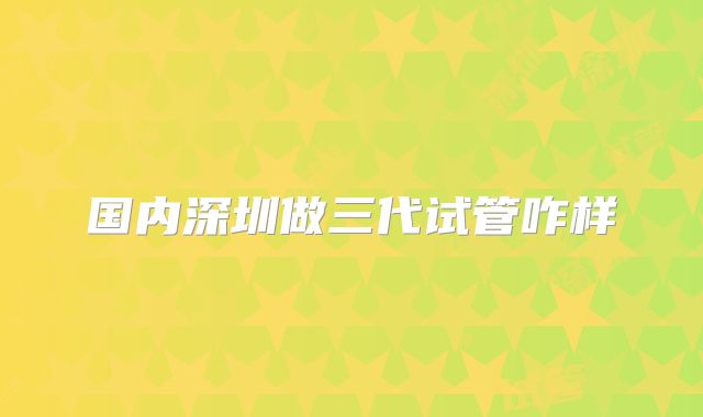 国内深圳做三代试管咋样