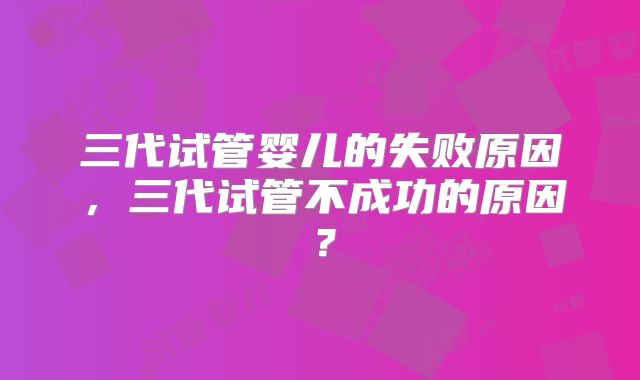 三代试管婴儿的失败原因,三代试管不成功的原因?