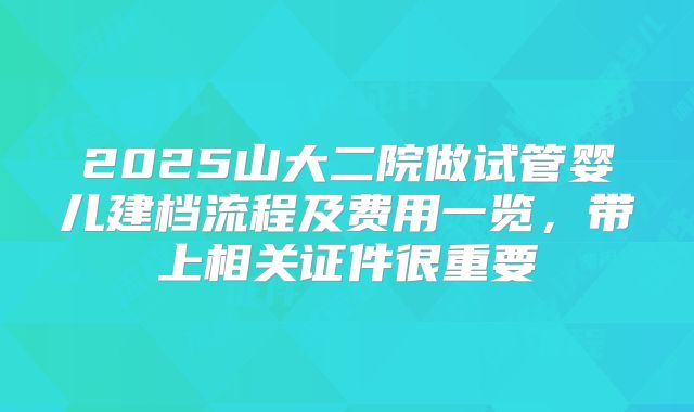 2025山大二院做试管婴儿建档流程及费用一览，带上相关证件很重要