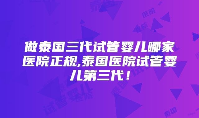 做泰国三代试管婴儿哪家医院正规,泰国医院试管婴儿第三代！