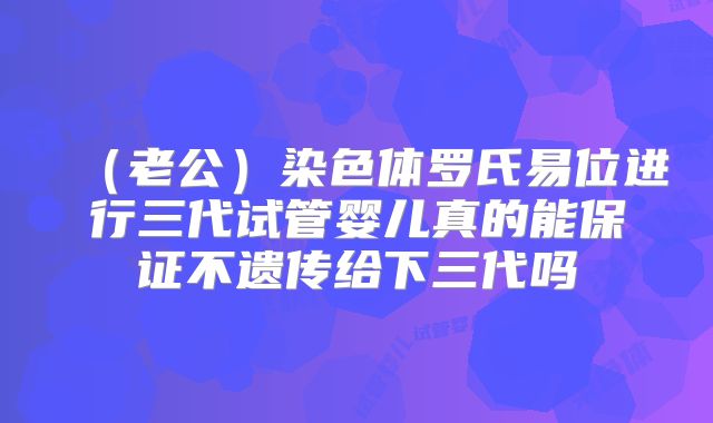 (老公)染色体罗氏易位进行三代试管婴儿真的能保证不遗传给下三代吗