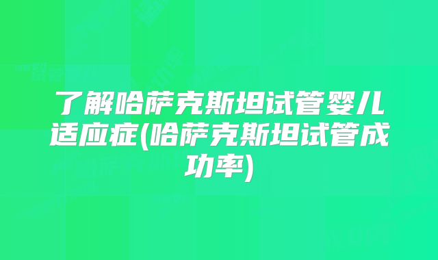 了解哈萨克斯坦试管婴儿适应症(哈萨克斯坦试管成功率)