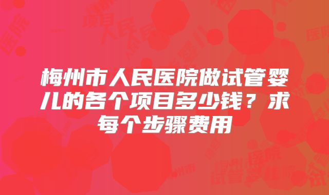 梅州市人民医院做试管婴儿的各个项目多少钱?求每个步骤费用