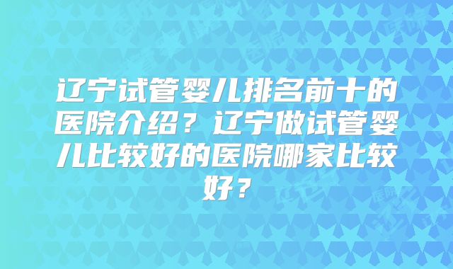 辽宁试管婴儿排名前十的医院介绍？辽宁做试管婴儿比较好的医院哪家比较好？