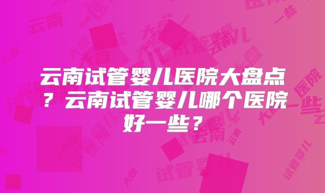 云南试管婴儿医院大盘点？云南试管婴儿哪个医院好一些？
