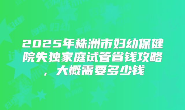 2025年株洲市妇幼保健院失独家庭试管省钱攻略，大概需要多少钱