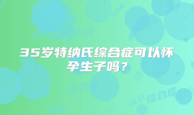 35岁特纳氏综合症可以怀孕生子吗？
