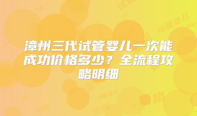 漳州三代试管婴儿一次能成功价格多少？全流程攻略明细