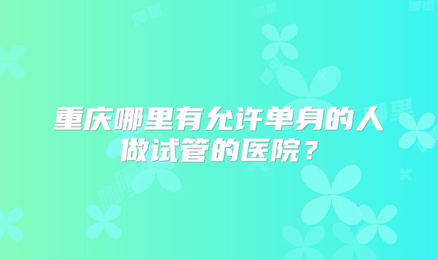 重庆哪里有允许单身的人做试管的医院？