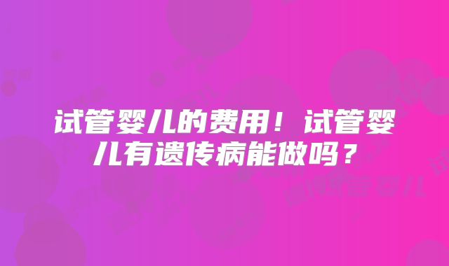 试管婴儿的费用！试管婴儿有遗传病能做吗？
