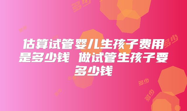 估算试管婴儿生孩子费用是多少钱 做试管生孩子要多少钱