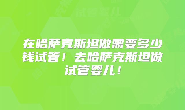 在哈萨克斯坦做需要多少钱试管！去哈萨克斯坦做试管婴儿！