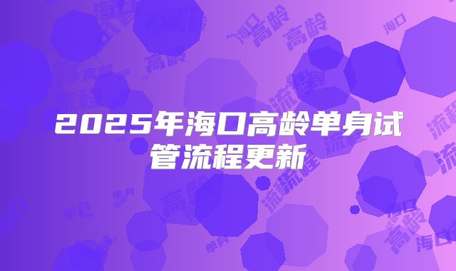 2025年海口高龄单身试管流程更新