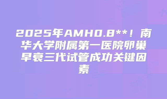 2025年AMH0.8**!南华大学附属第一医院卵巢早衰三代试管成功关键因素