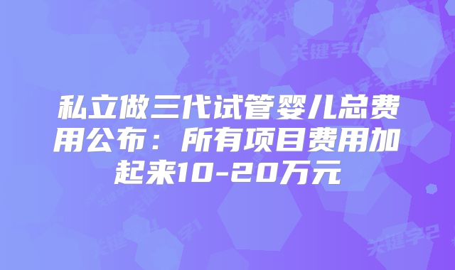 私立做三代试管婴儿总费用公布：所有项目费用加起来10-20万元