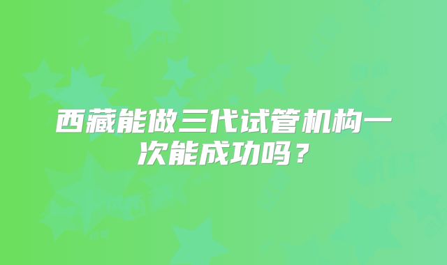 西藏能做三代试管机构一次能成功吗？
