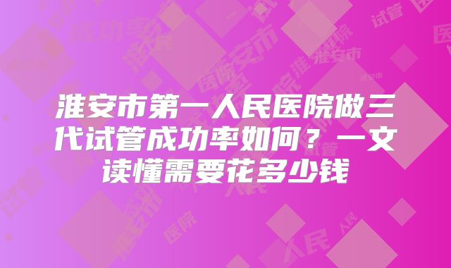 淮安市第一人民医院做三代试管成功率如何？一文读懂需要花多少钱