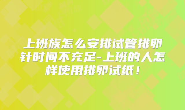 上班族怎么安排试管排卵针时间不充足-上班的人怎样使用排卵试纸！