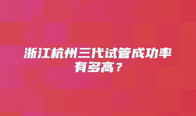 浙江杭州三代试管成功率有多高？