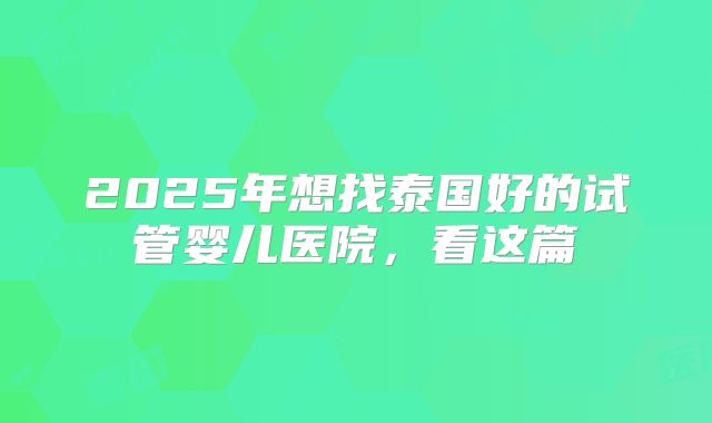 2025年想找泰国好的试管婴儿医院,看这篇