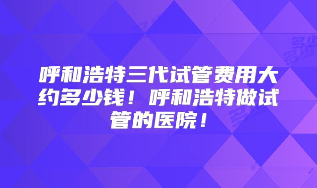 呼和浩特三代试管费用大约多少钱！呼和浩特做试管的医院！