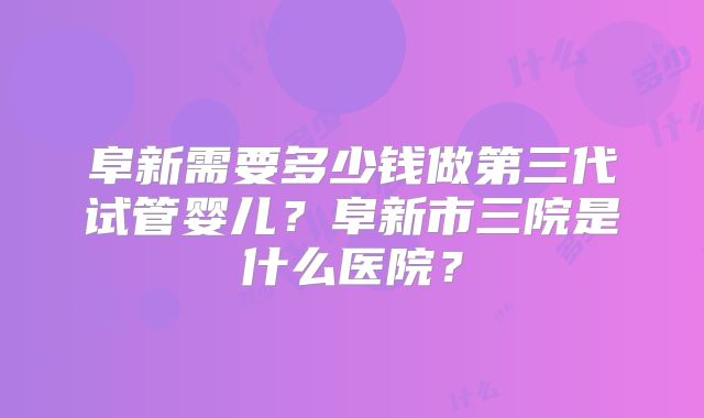 阜新需要多少钱做第三代试管婴儿？阜新市三院是什么医院？