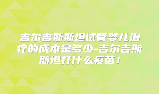 吉尔吉斯斯坦试管婴儿治疗的成本是多少-吉尔吉斯斯坦打什么疫苗！