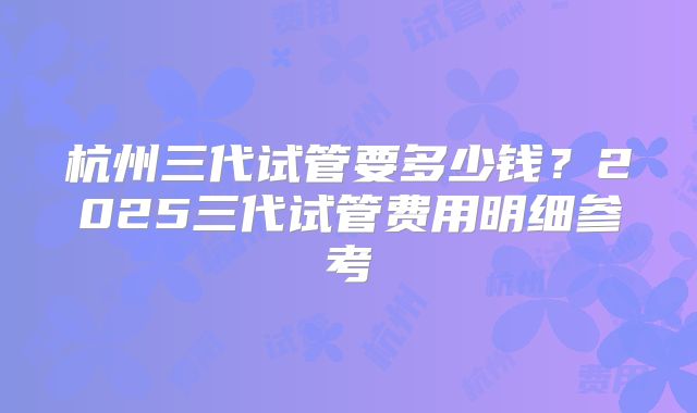 杭州三代试管要多少钱?2025三代试管费用明细参考
