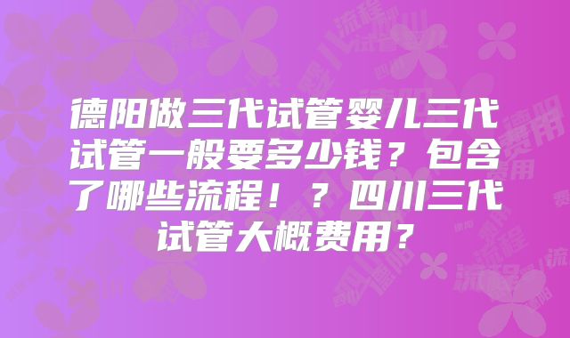 德阳做三代试管婴儿三代试管一般要多少钱？包含了哪些流程！？四川三代试管大概费用？