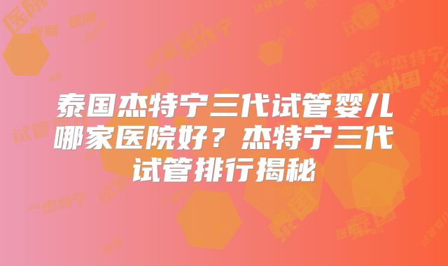 泰国杰特宁三代试管婴儿哪家医院好？杰特宁三代试管排行揭秘