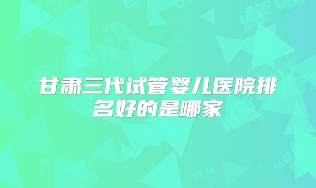 甘肃三代试管婴儿医院排名好的是哪家
