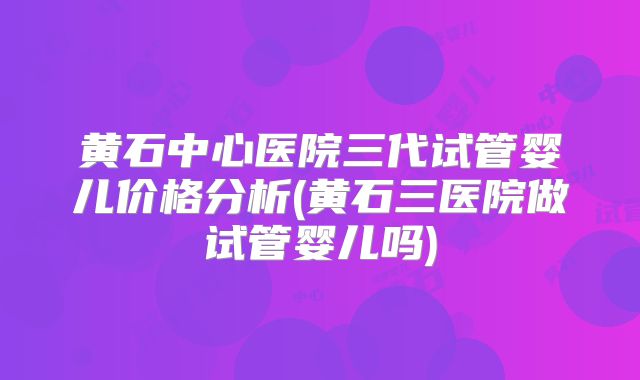 黄石中心医院三代试管婴儿价格分析(黄石三医院做试管婴儿吗)