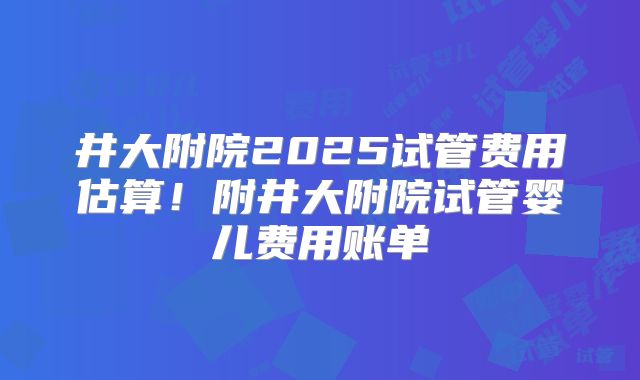 井大附院2025试管费用估算！附井大附院试管婴儿费用账单