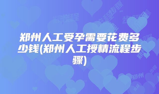 郑州人工受孕需要花费多少钱(郑州人工授精流程步骤)