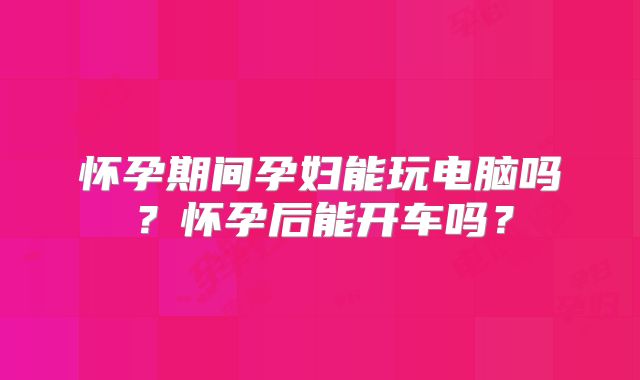 怀孕期间孕妇能玩电脑吗？怀孕后能开车吗？