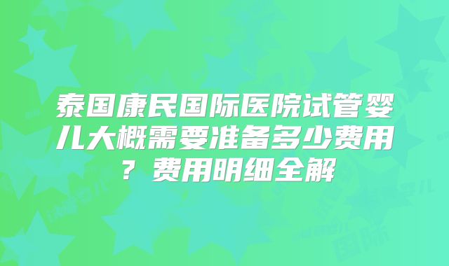 泰国康民国际医院试管婴儿大概需要准备多少费用?费用明细全解