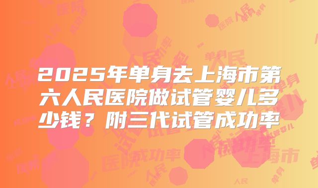 2025年单身去上海市第六人民医院做试管婴儿多少钱？附三代试管成功率