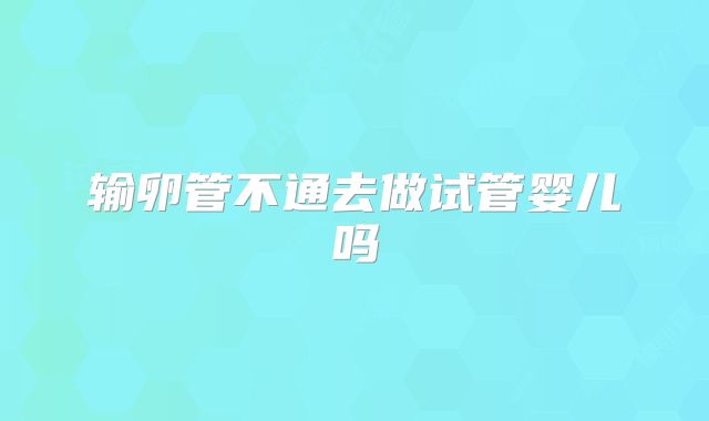 输卵管不通去做试管婴儿吗